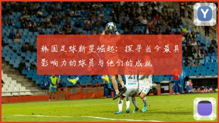 韩国足球新星崛起：探寻当今最具影响力的球员与他们的成就