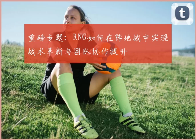 重磅专题：RNG如何在阵地战中实现战术革新与团队协作提升