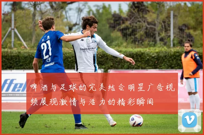 啤酒与足球的完美结合明星广告视频展现激情与活力的精彩瞬间