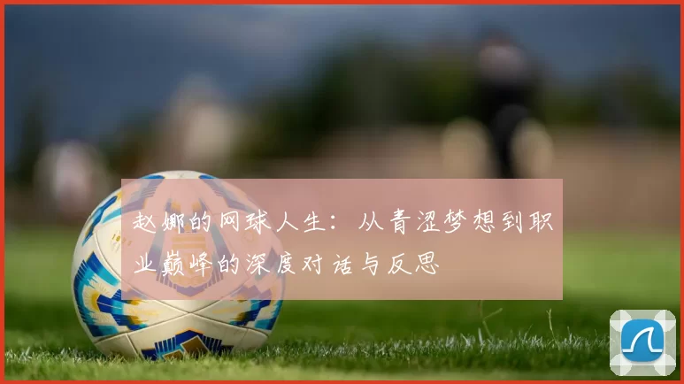 赵娜的网球人生：从青涩梦想到职业巅峰的深度对话与反思
