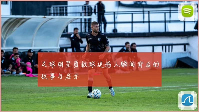 足球明星勇救球迷感人瞬间背后的故事与启示