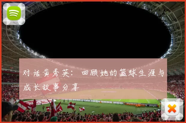对话黄秀英：回顾她的篮球生涯与成长故事分享