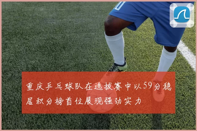 重庆乒乓球队在选拔赛中以59分稳居积分榜首位展现强劲实力
