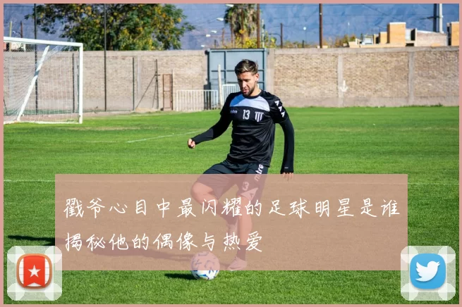 戳爷心目中最闪耀的足球明星是谁揭秘他的偶像与热爱
