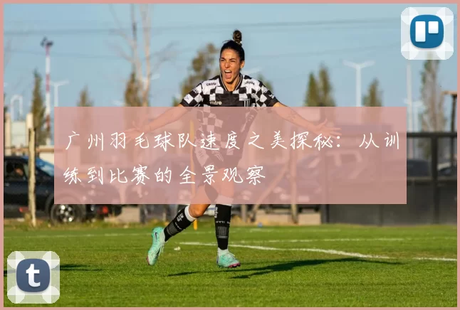 广州羽毛球队速度之美探秘：从训练到比赛的全景观察