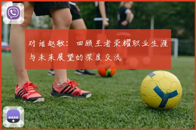 对话赵敏：回顾王者荣耀职业生涯与未来展望的深度交流
