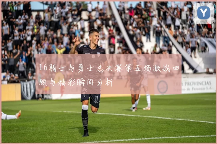 16骑士与勇士总决赛第五场激战回顾与精彩瞬间分析