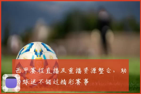 西甲赛程直播及重播资源整合，助力球迷不错过精彩赛事