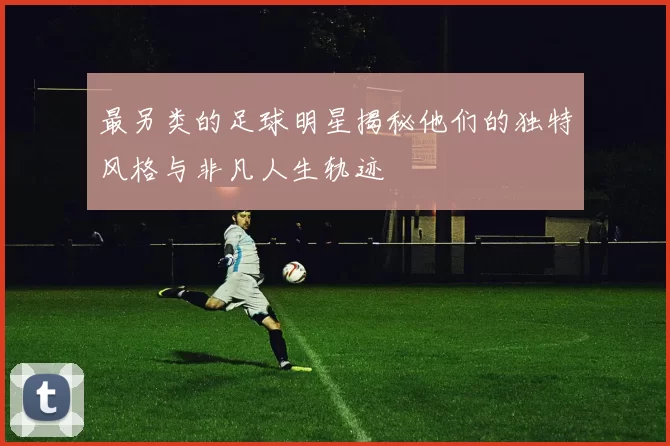 最另类的足球明星揭秘他们的独特风格与非凡人生轨迹