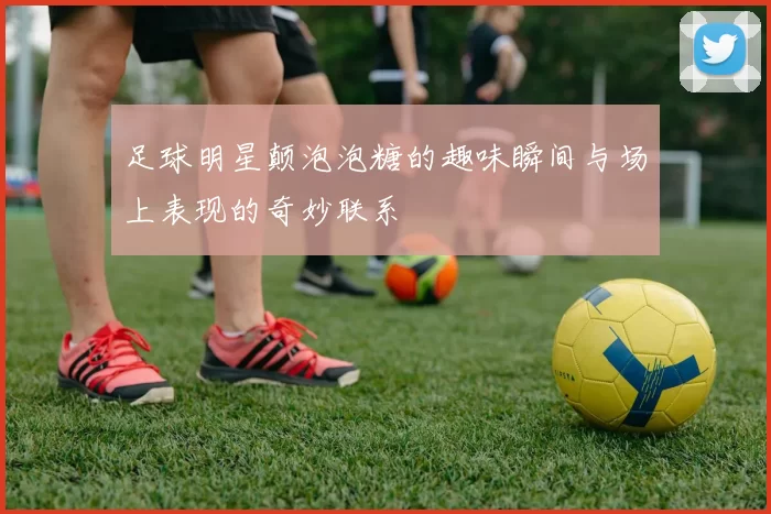 足球明星颠泡泡糖的趣味瞬间与场上表现的奇妙联系