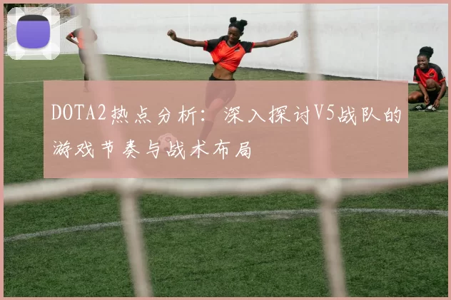 DOTA2热点分析：深入探讨V5战队的游戏节奏与战术布局