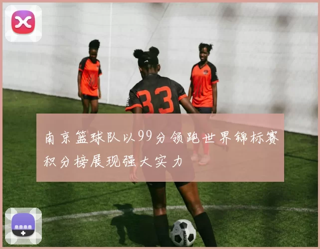 南京篮球队以99分领跑世界锦标赛积分榜展现强大实力