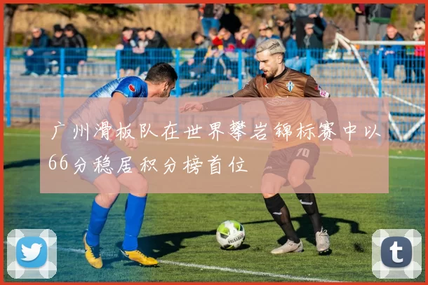 广州滑板队在世界攀岩锦标赛中以66分稳居积分榜首位