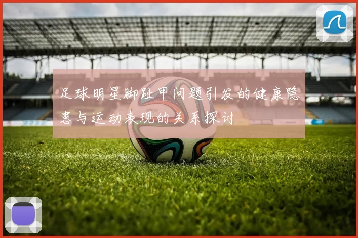 足球明星脚趾甲问题引发的健康隐患与运动表现的关系探讨