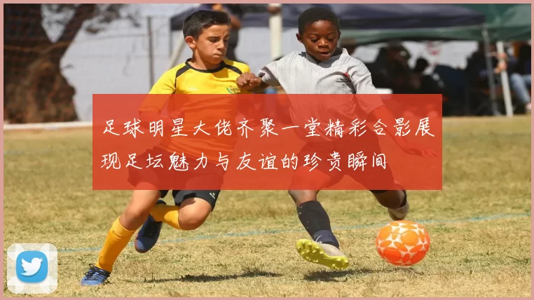 足球明星大佬齐聚一堂精彩合影展现足坛魅力与友谊的珍贵瞬间