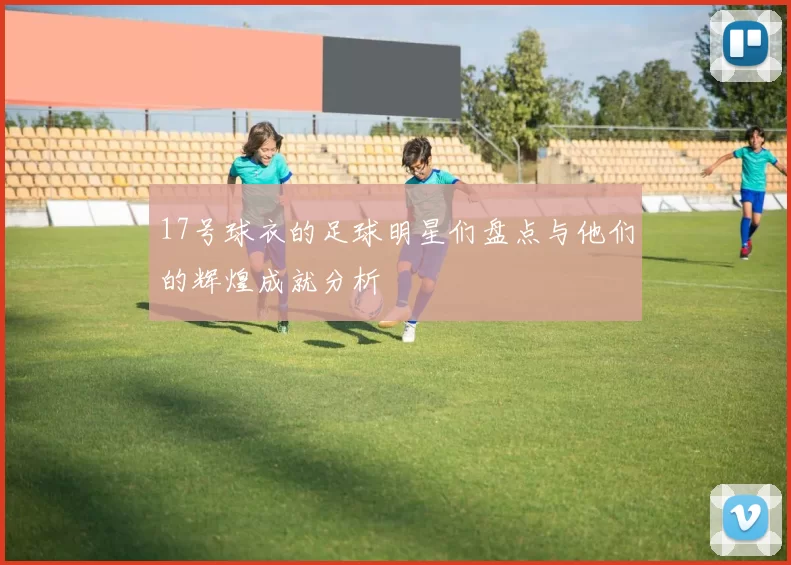 17号球衣的足球明星们盘点与他们的辉煌成就分析