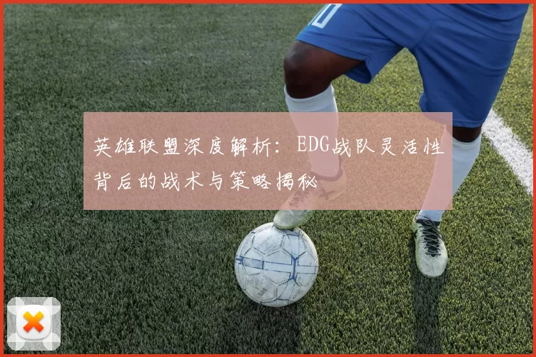 英雄联盟深度解析：EDG战队灵活性背后的战术与策略揭秘