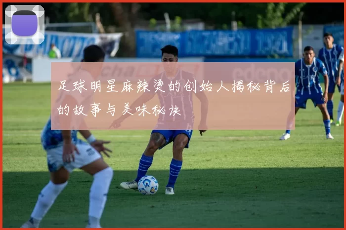 足球明星麻辣烫的创始人揭秘背后的故事与美味秘诀