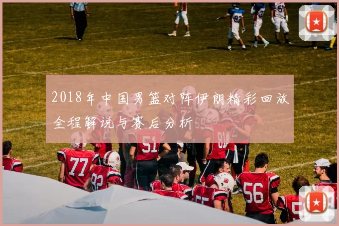 2018年中国男篮对阵伊朗精彩回放全程解说与赛后分析