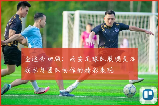 全运会回顾：西安足球队展现灵活战术与团队协作的精彩表现