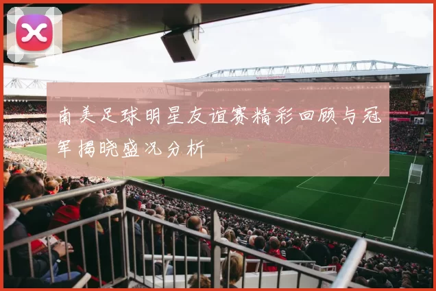 南美足球明星友谊赛精彩回顾与冠军揭晓盛况分析