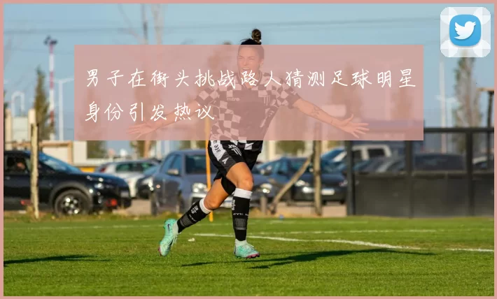 男子在街头挑战路人猜测足球明星身份引发热议