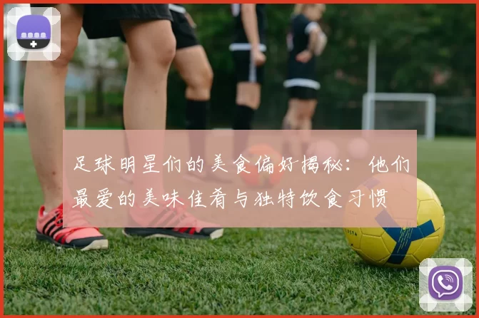 足球明星们的美食偏好揭秘：他们最爱的美味佳肴与独特饮食习惯