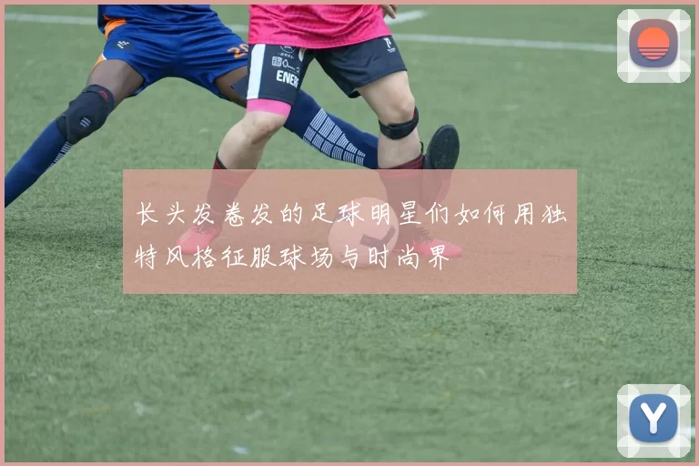 长头发卷发的足球明星们如何用独特风格征服球场与时尚界