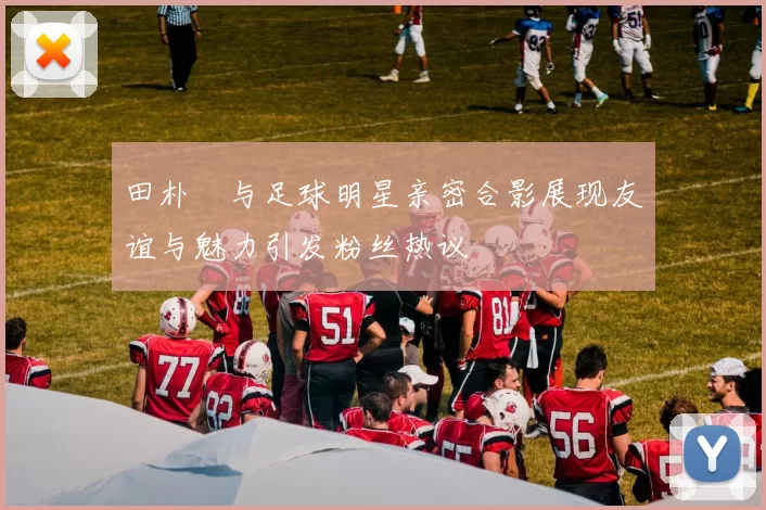 田朴珺与足球明星亲密合影展现友谊与魅力引发粉丝热议