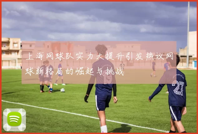 上海网球队实力大提升引发热议网球新格局的崛起与挑战
