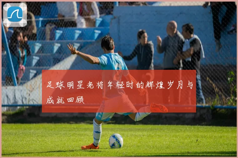 足球明星老将年轻时的辉煌岁月与成就回顾