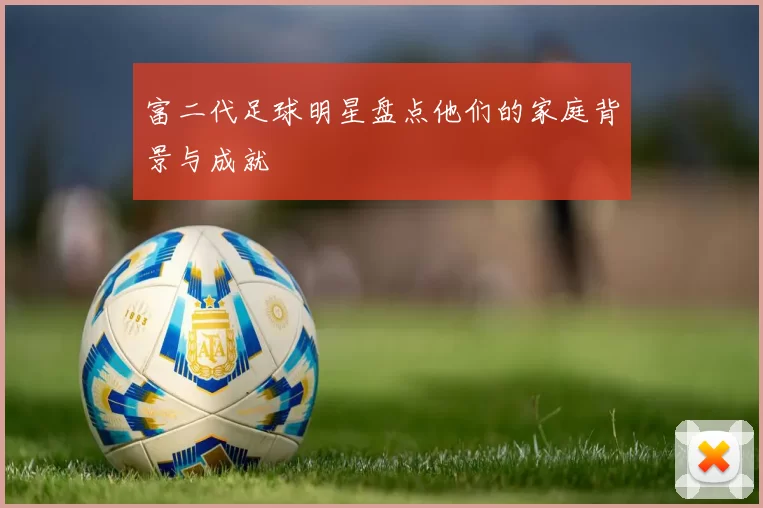 富二代足球明星盘点他们的家庭背景与成就