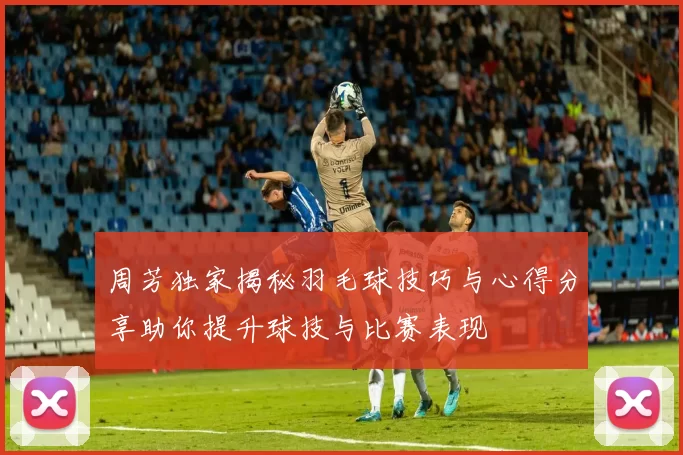 周芳独家揭秘羽毛球技巧与心得分享助你提升球技与比赛表现