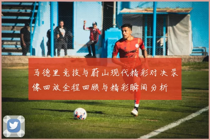马德里竞技与蔚山现代精彩对决录像回放全程回顾与精彩瞬间分析