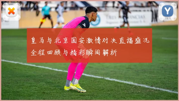 皇马与北京国安激情对决直播盛况全程回顾与精彩瞬间解析