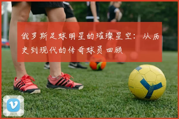俄罗斯足球明星的璀璨星空：从历史到现代的传奇球员回顾