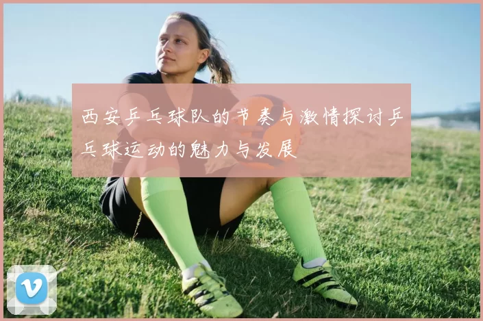 西安乒乓球队的节奏与激情探讨乒乓球运动的魅力与发展