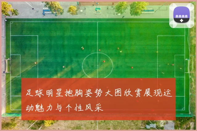 足球明星抱胸姿势大图欣赏展现运动魅力与个性风采