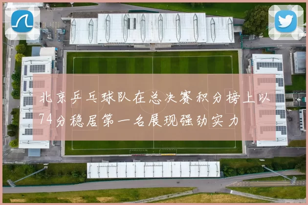 北京乒乓球队在总决赛积分榜上以74分稳居第一名展现强劲实力
