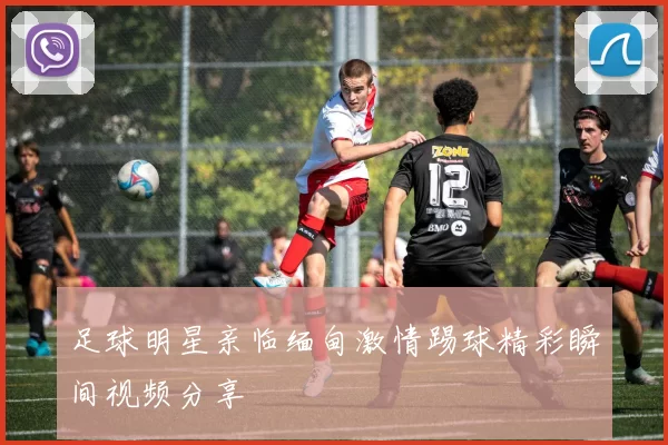 足球明星亲临缅甸激情踢球精彩瞬间视频分享
