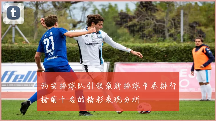 西安排球队引领最新排球节奏排行榜前十名的精彩表现分析