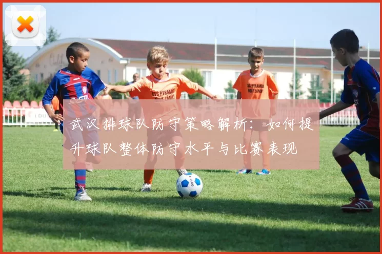 武汉排球队防守策略解析：如何提升球队整体防守水平与比赛表现