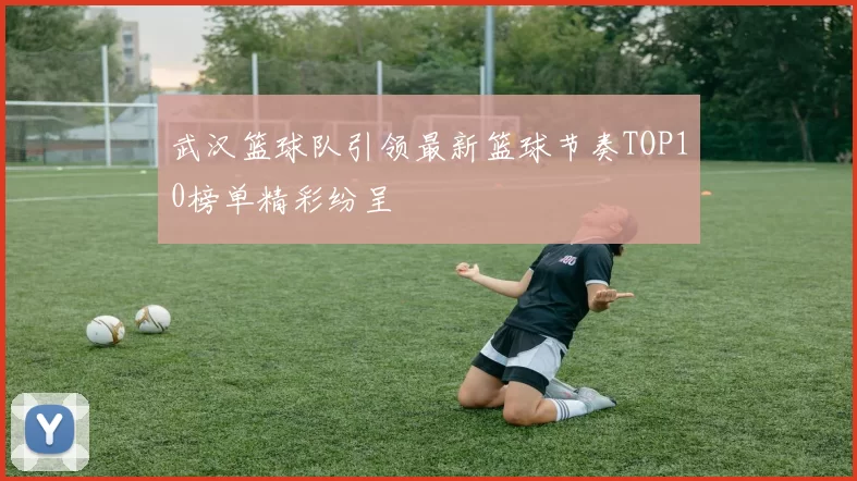 武汉篮球队引领最新篮球节奏TOP10榜单精彩纷呈