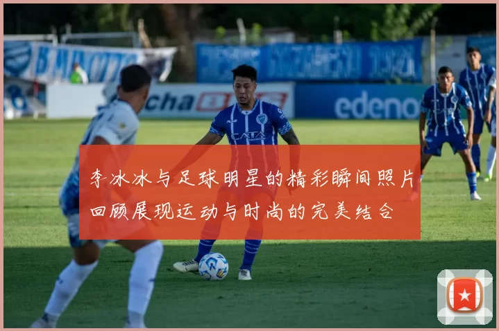 李冰冰与足球明星的精彩瞬间照片回顾展现运动与时尚的完美结合