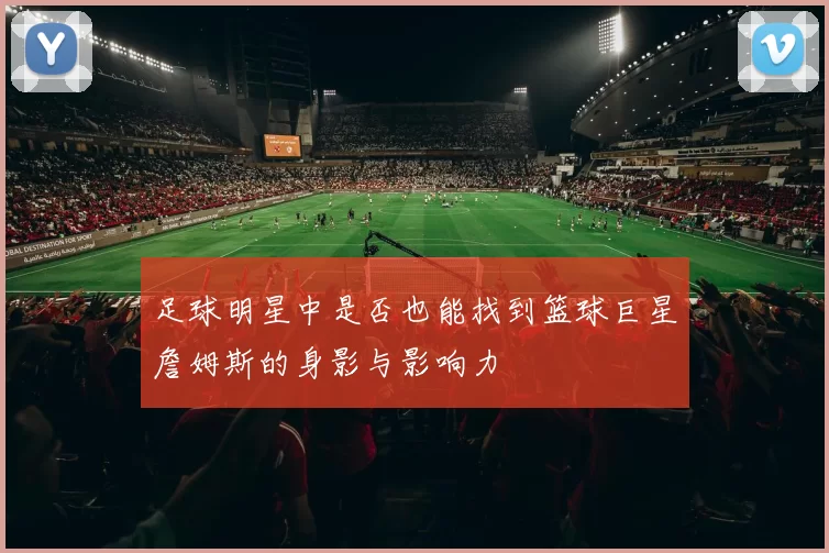 足球明星中是否也能找到篮球巨星詹姆斯的身影与影响力