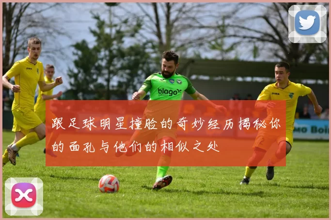 跟足球明星撞脸的奇妙经历揭秘你的面孔与他们的相似之处