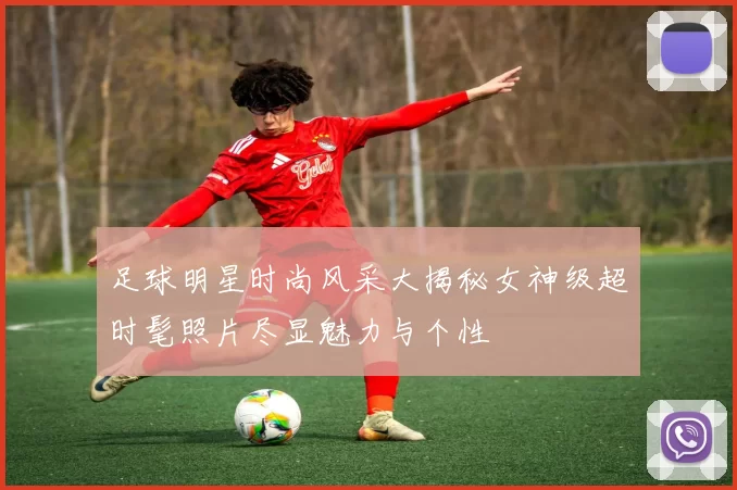 足球明星时尚风采大揭秘女神级超时髦照片尽显魅力与个性