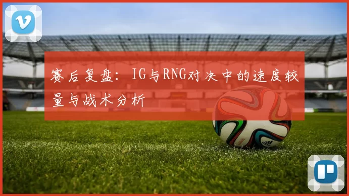 赛后复盘：IG与RNG对决中的速度较量与战术分析