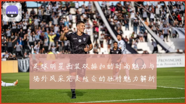 足球明星西装双排扣的时尚魅力与场外风采完美结合的独特魅力解析