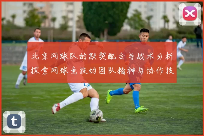 北京网球队的默契配合与战术分析探索网球竞技的团队精神与协作技巧